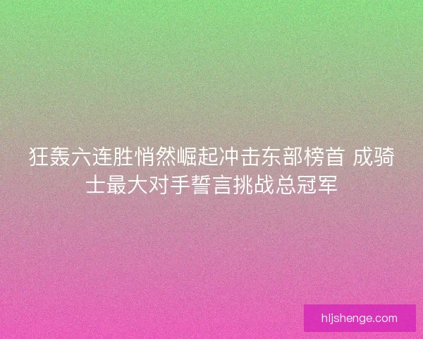 狂轰六连胜悄然崛起冲击东部榜首 成骑士最大对手誓言挑战总冠军