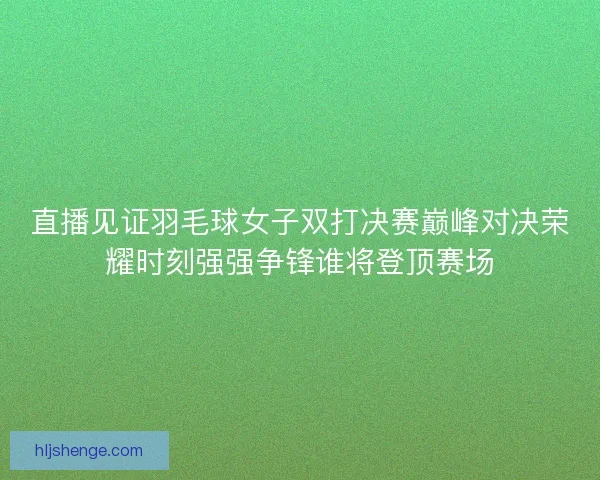 直播见证羽毛球女子双打决赛巅峰对决荣耀时刻强强争锋谁将登顶赛场