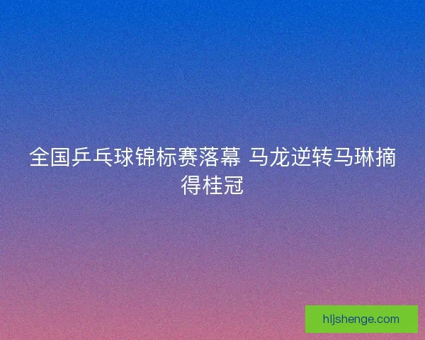 全国乒乓球锦标赛落幕 马龙逆转马琳摘得桂冠
