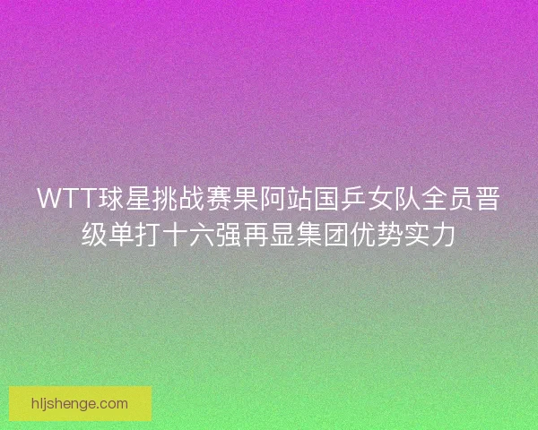 WTT球星挑战赛果阿站国乒女队全员晋级单打十六强再显集团优势实力