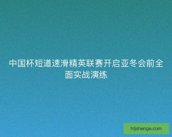 中国杯短道速滑精英联赛开启亚冬会前全面实战演练