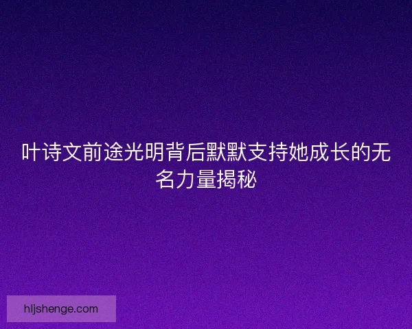 叶诗文前途光明背后默默支持她成长的无名力量揭秘