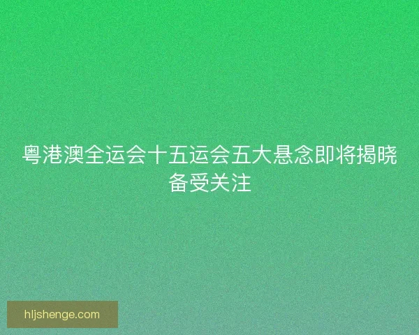 粤港澳全运会十五运会五大悬念即将揭晓备受关注