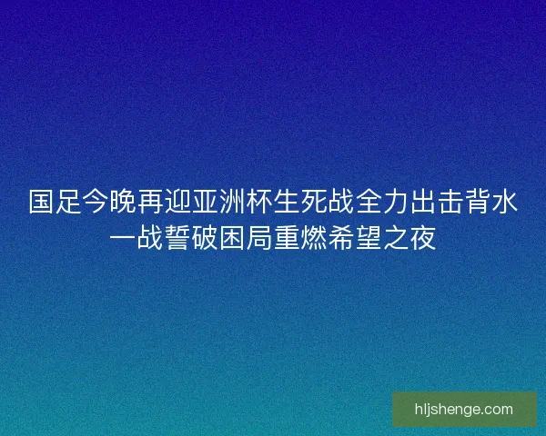 国足今晚再迎亚洲杯生死战全力出击背水一战誓破困局重燃希望之夜