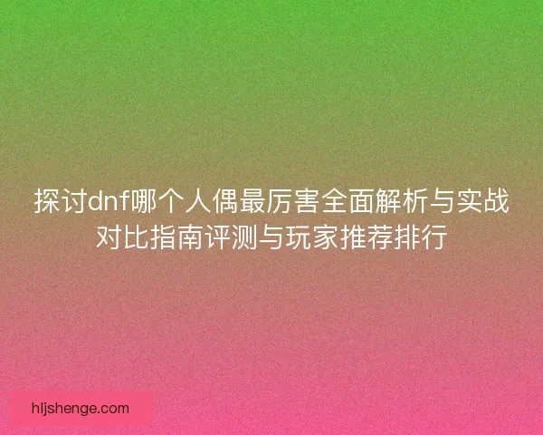 探讨dnf哪个人偶最厉害全面解析与实战对比指南评测与玩家推荐排行