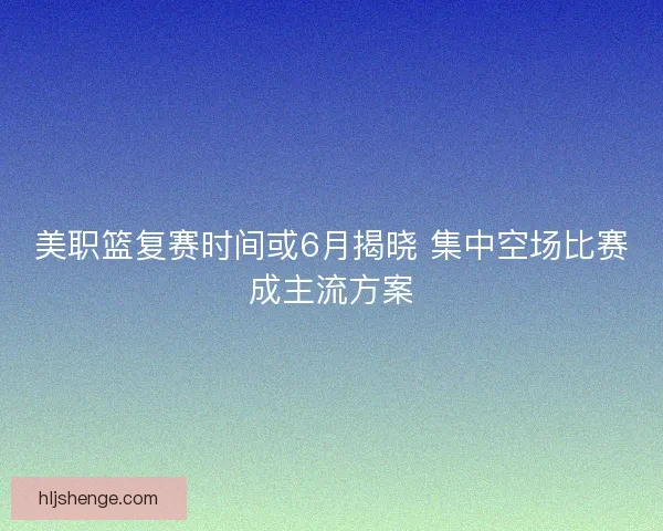 美职篮复赛时间或6月揭晓 集中空场比赛成主流方案