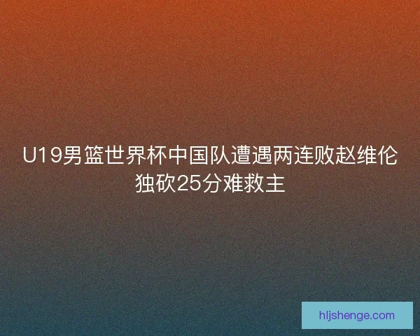 U19男篮世界杯中国队遭遇两连败赵维伦独砍25分难救主