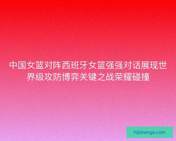 中国女篮对阵西班牙女篮强强对话展现世界级攻防博弈关键之战荣耀碰撞