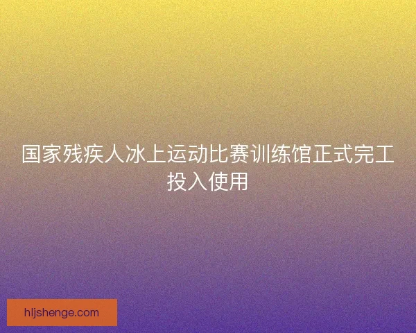 国家残疾人冰上运动比赛训练馆正式完工投入使用