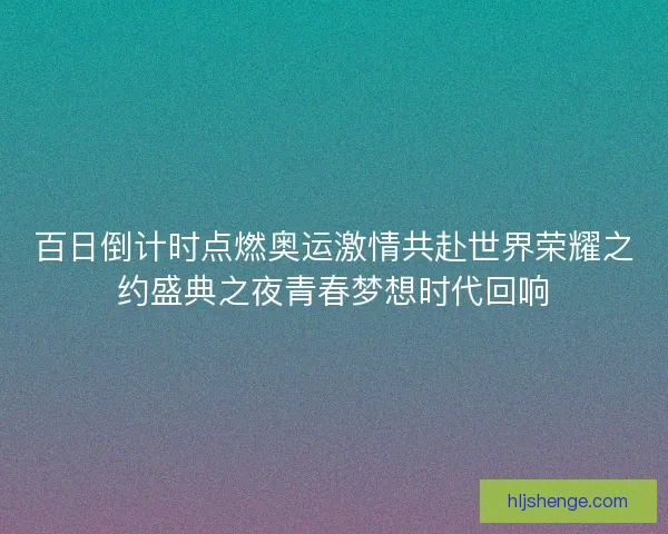 百日倒计时点燃奥运激情共赴世界荣耀之约盛典之夜青春梦想时代回响