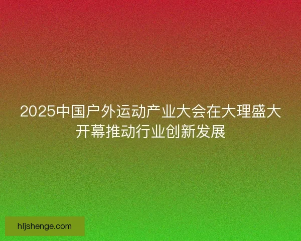 2025中国户外运动产业大会在大理盛大开幕推动行业创新发展