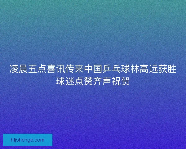凌晨五点喜讯传来中国乒乓球林高远获胜球迷点赞齐声祝贺