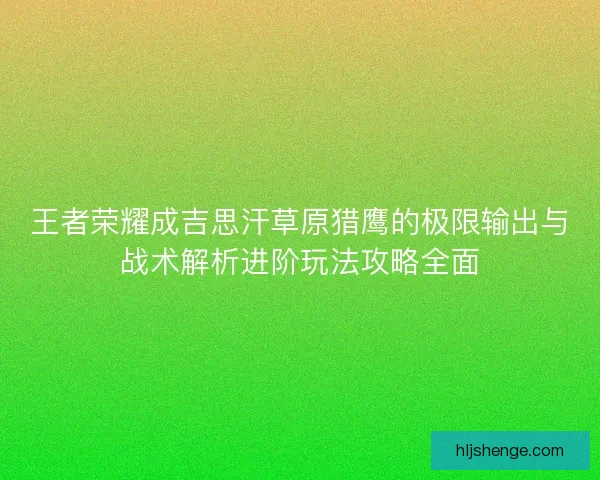 王者荣耀成吉思汗草原猎鹰的极限输出与战术解析进阶玩法攻略全面