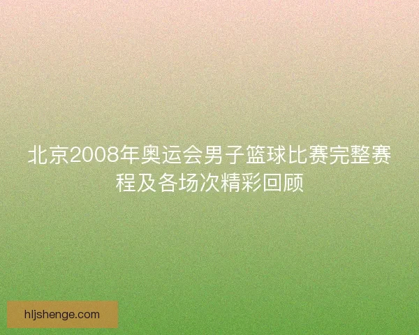 北京2008年奥运会男子篮球比赛完整赛程及各场次精彩回顾 北京2008年奥运会男子篮球比赛完整赛程及各场次精彩回顾