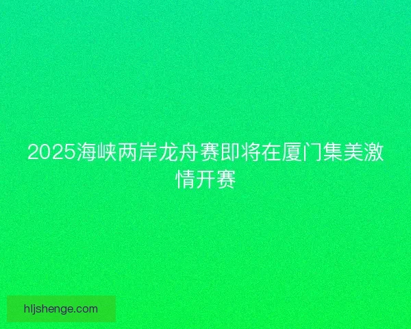 2025海峡两岸龙舟赛即将在厦门集美激情开赛