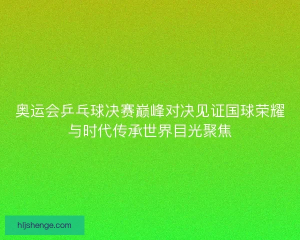 奥运会乒乓球决赛巅峰对决见证国球荣耀与时代传承世界目光聚焦