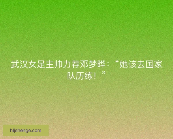 武汉女足主帅力荐邓梦晔：“她该去国家队历练！”