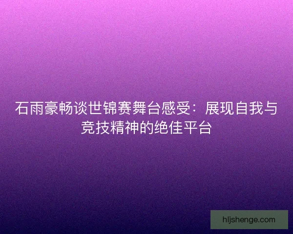 石雨豪畅谈世锦赛舞台感受：展现自我与竞技精神的绝佳平台