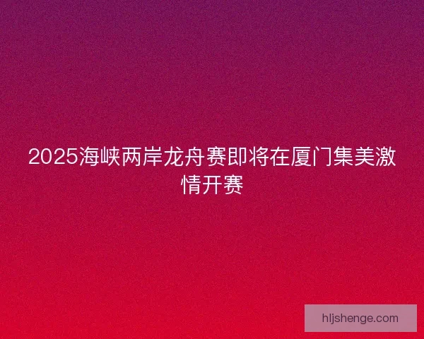 2025海峡两岸龙舟赛即将在厦门集美激情开赛