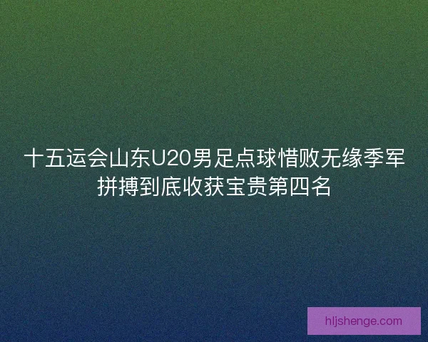 十五运会山东U20男足点球惜败无缘季军拼搏到底收获宝贵第四名