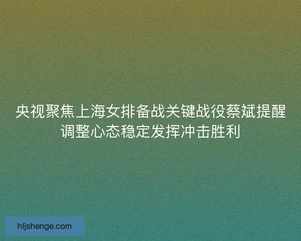 央视聚焦上海女排备战关键战役蔡斌提醒调整心态稳定发挥冲击胜利 央视聚焦上海女排备战关键战役蔡斌提醒调整心态稳定发挥冲击胜利