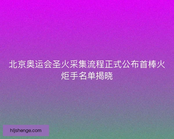 北京奥运会圣火采集流程正式公布首棒火炬手名单揭晓