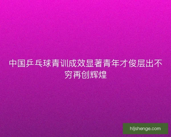 中国乒乓球青训成效显著青年才俊层出不穷再创辉煌